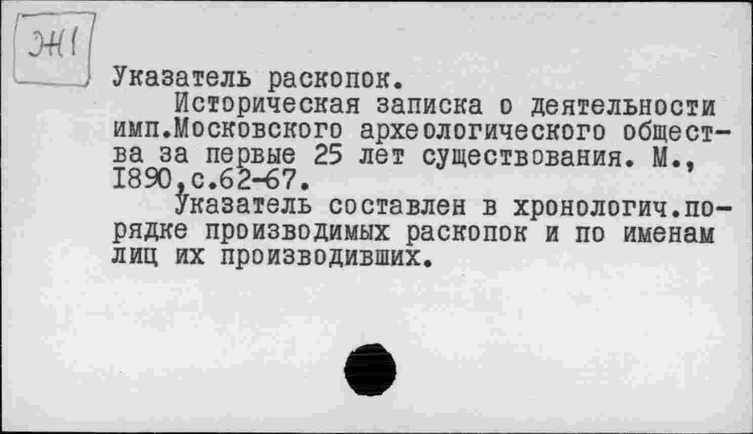 ﻿Указатель раскопок.
Историческая записка о деятельности имп.Московского археологического общества за первые 25 лет существования. М., 1890,с.62-67.
Указатель составлен в хронология.порядке производимых раскопок и по именам лиц их производивших.